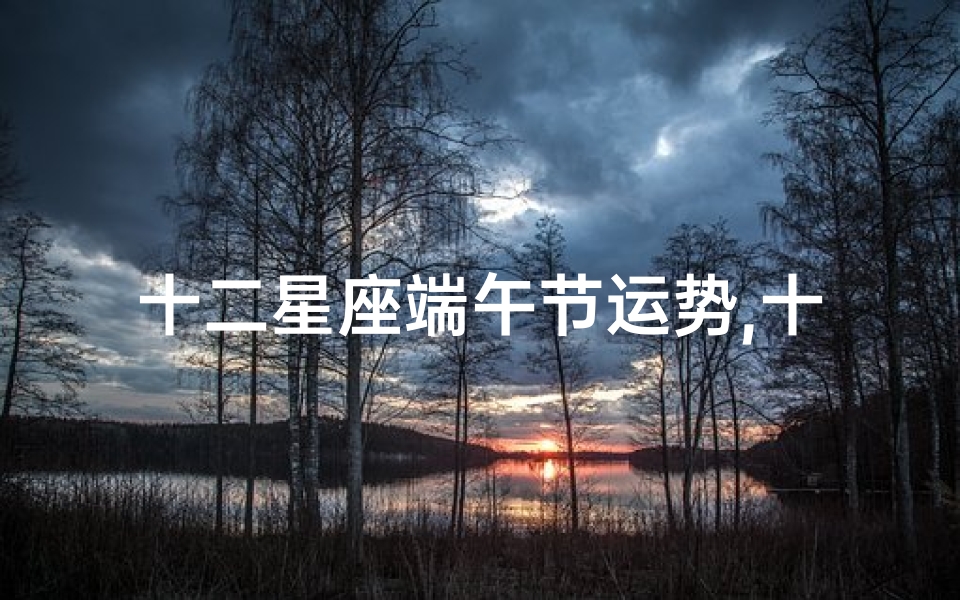 十二星座端午节运势,十二星座端午节运势揭秘:喜忧参半,运势大揭秘