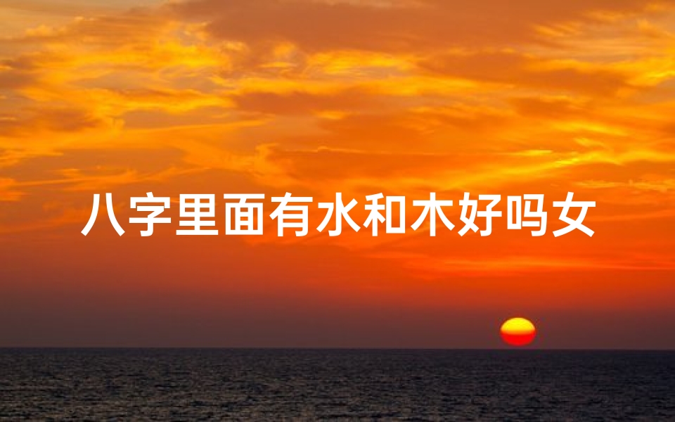 八字里面有水和木好吗女命—八字水木旺女命:运势亨通,福泽深厚