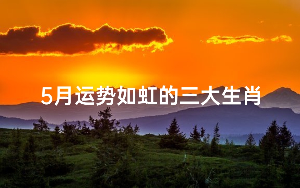 5月运势如虹的三大生肖—五月运势如虹：三大生肖乘风起航