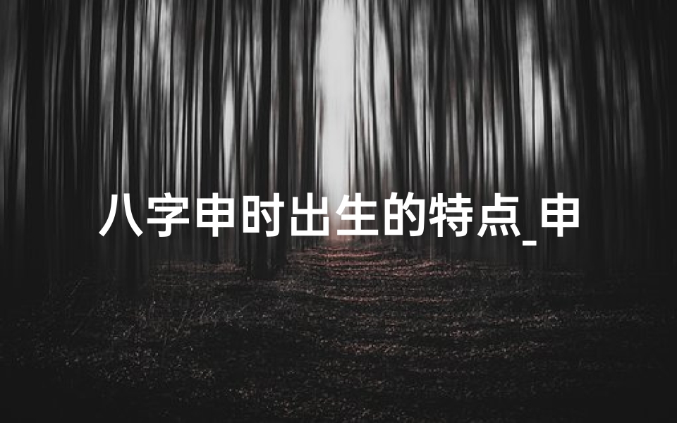 八字申时出生的特点_申时八字揭秘：命运之谜尽在其中